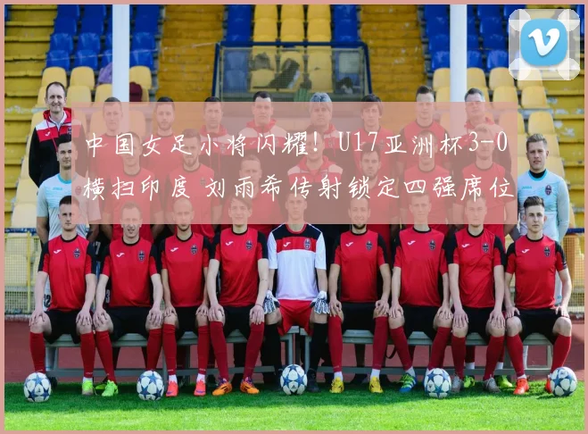 中国女足小将闪耀！U17亚洲杯3-0横扫印度 刘雨希传射锁定四强席位