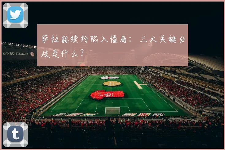 萨拉赫续约陷入僵局：三大关键分歧是什么？
