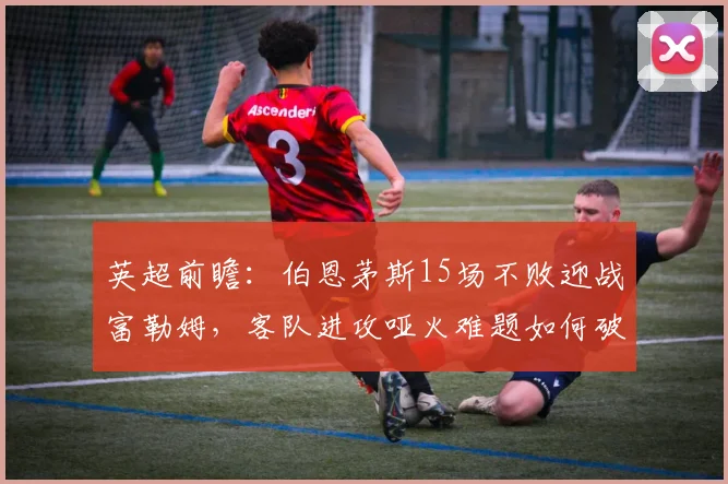 英超前瞻:伯恩茅斯15场不败迎战富勒姆,客队进攻哑火难题如何破解?