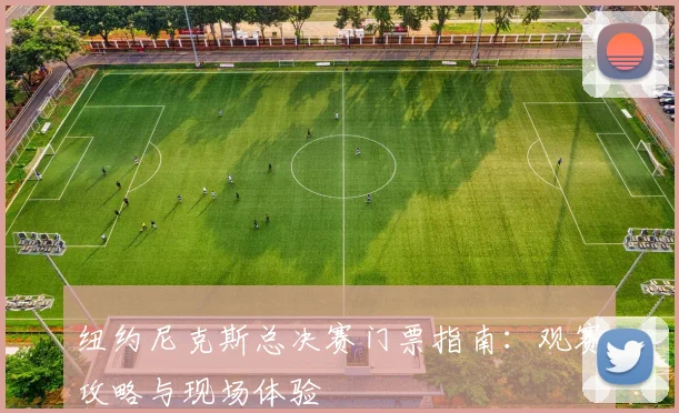 纽约尼克斯总决赛门票指南:观赛攻略与现场体验