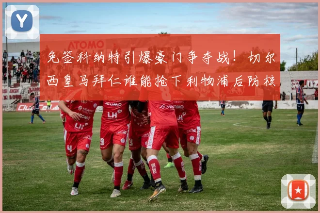 免签科纳特引爆豪门争夺战!切尔西皇马拜仁谁能抢下利物浦后防核心?