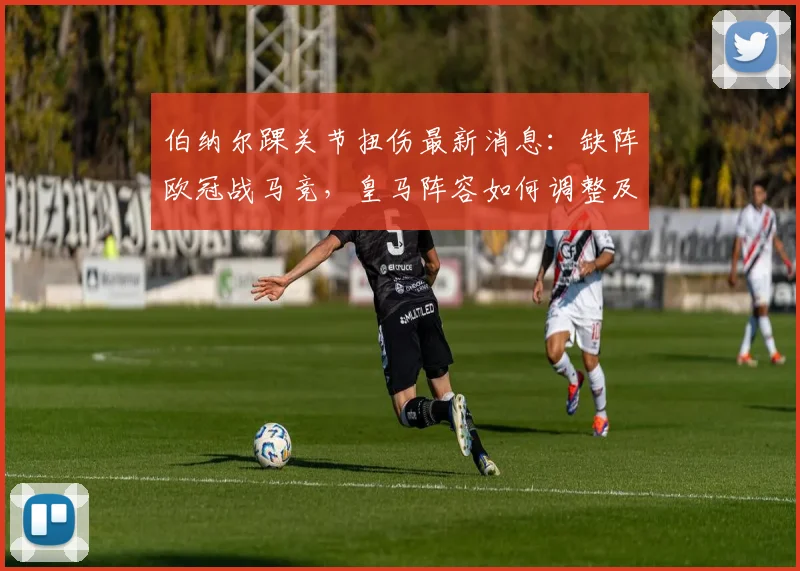 伯纳尔踝关节扭伤最新消息:缺阵欧冠战马竞,皇马阵容如何调整及替代者分析