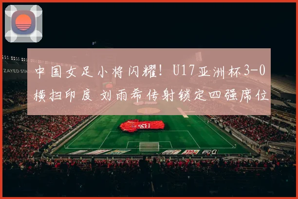 中国女足小将闪耀!U17亚洲杯3-0横扫印度 刘雨希传射锁定四强席位