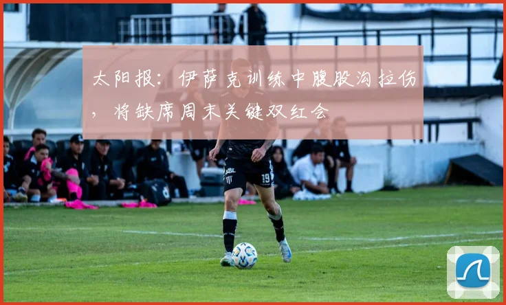 太阳报：伊萨克训练中腹股沟拉伤，将缺席周末关键双红会