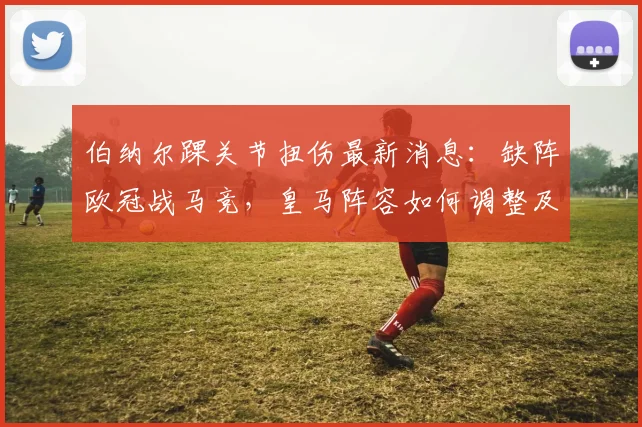 伯纳尔踝关节扭伤最新消息:缺阵欧冠战马竞,皇马阵容如何调整及替代者分析