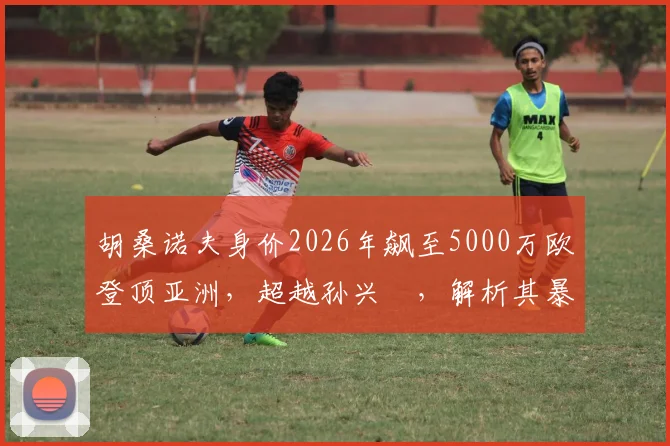 胡桑诺夫身价2026年飙至5000万欧登顶亚洲,超越孙兴慜,解析其暴涨原因与现效力球队