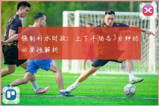 强制补水时段:上下半场各3分钟的必要性解析