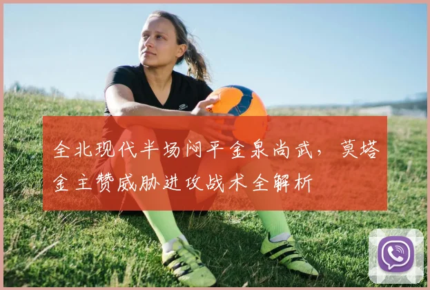 全北现代半场闷平金泉尚武,莫塔金主赞威胁进攻战术全解析