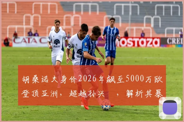 胡桑诺夫身价2026年飙至5000万欧登顶亚洲,超越孙兴慜,解析其暴涨原因与现效力球队