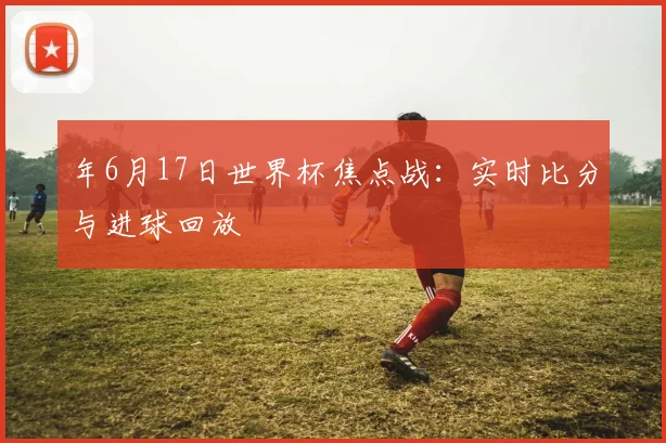 年6月17日世界杯焦点战:实时比分与进球回放