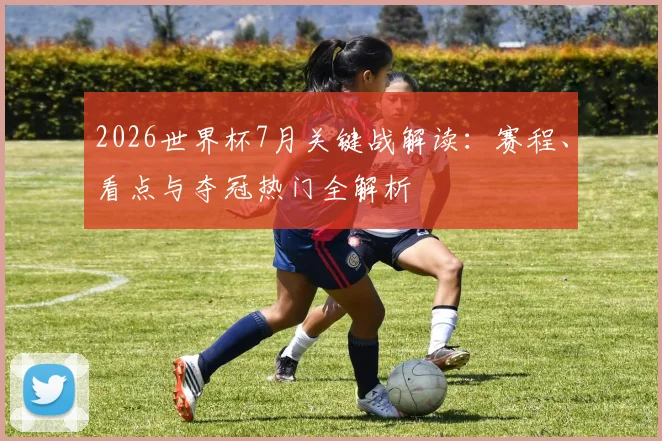 2026世界杯7月关键战解读：赛程、看点与夺冠热门全解析