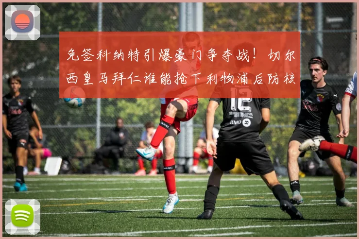 免签科纳特引爆豪门争夺战!切尔西皇马拜仁谁能抢下利物浦后防核心?