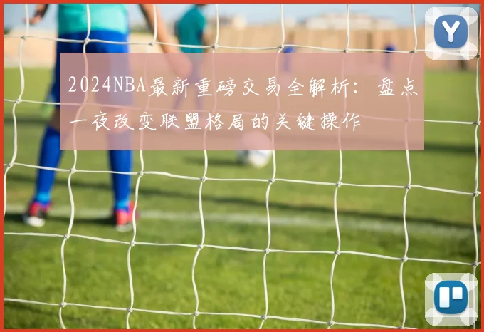 2024NBA最新重磅交易全解析:盘点一夜改变联盟格局的关键操作
