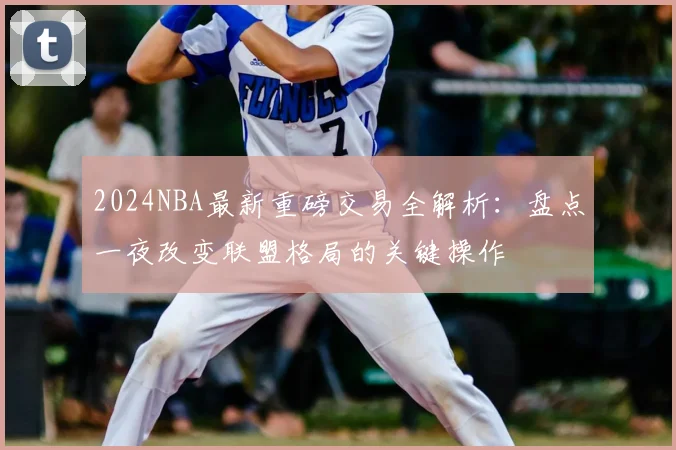 2024NBA最新重磅交易全解析:盘点一夜改变联盟格局的关键操作